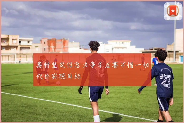 奥特坚定信念力争季后赛不惜一切代价实现目标