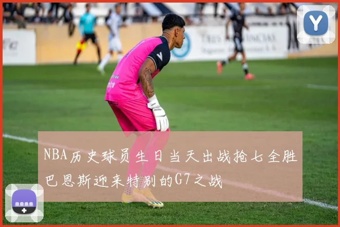 NBA历史球员生日当天出战抢七全胜巴恩斯迎来特别的G7之战
