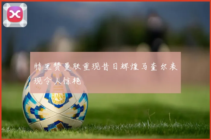 特里赞曼联重现昔日辉煌马奎尔表现令人惊艳