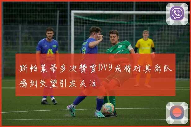斯帕莱蒂多次赞赏DV9或将对其离队感到失望引发关注