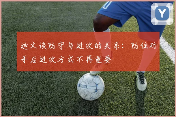 迪文谈防守与进攻的关系：防住对手后进攻方式不再重要