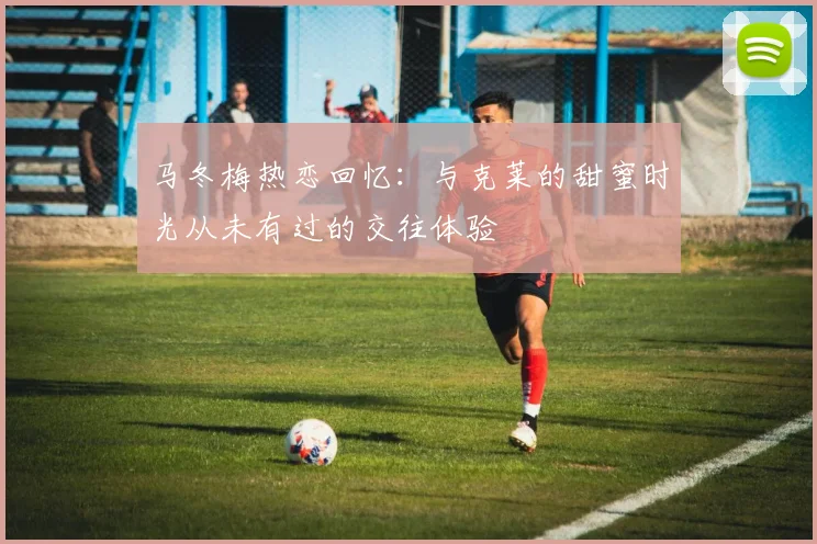 马冬梅热恋回忆：与克莱的甜蜜时光从未有过的交往体验