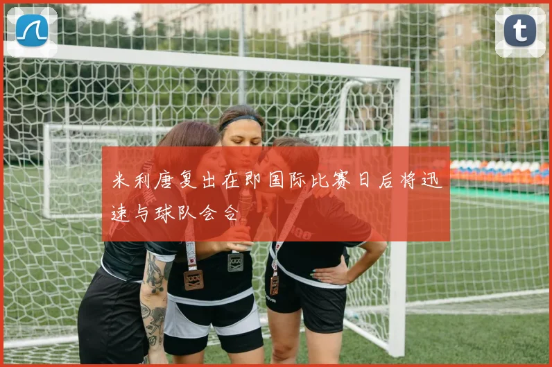 米利唐复出在即国际比赛日后将迅速与球队会合