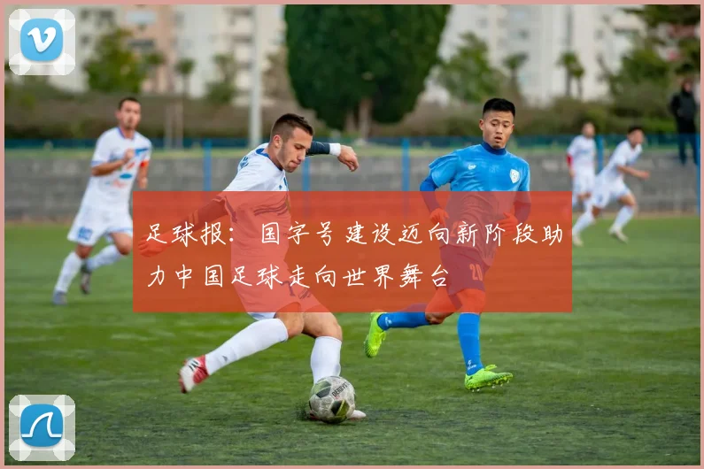 足球报：国字号建设迈向新阶段助力中国足球走向世界舞台