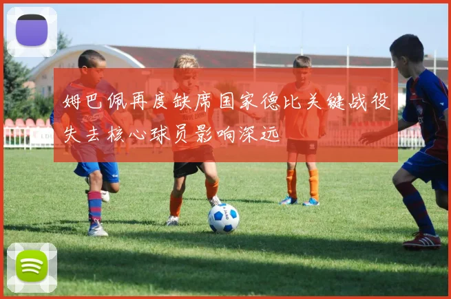 姆巴佩再度缺席国家德比关键战役失去核心球员影响深远