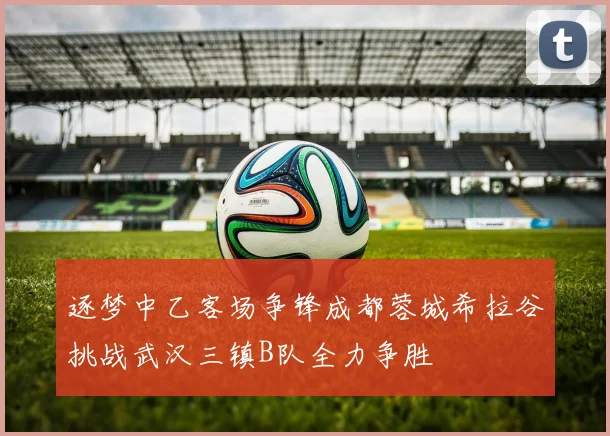 逐梦中乙客场争锋成都蓉城希拉谷挑战武汉三镇B队全力争胜