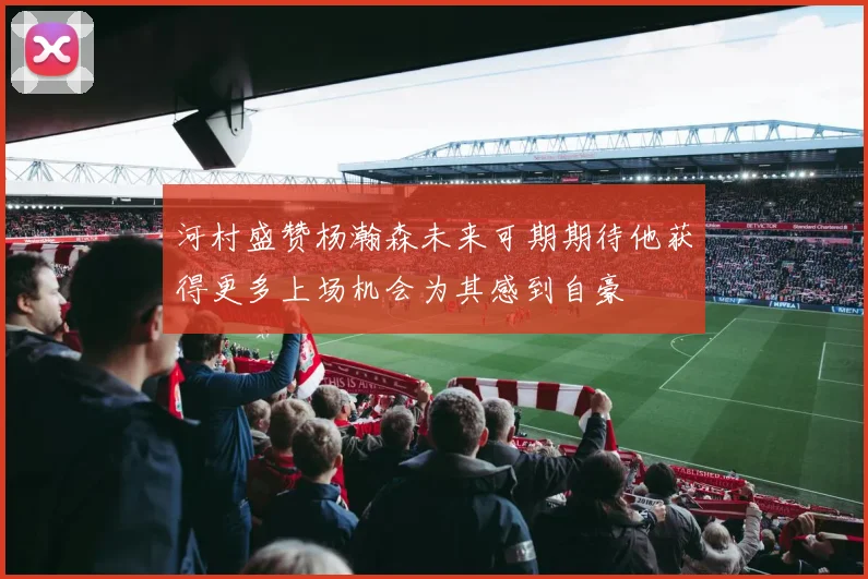 河村盛赞杨瀚森未来可期期待他获得更多上场机会为其感到自豪