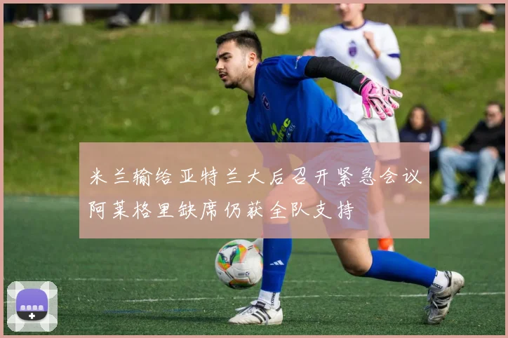 米兰输给亚特兰大后召开紧急会议阿莱格里缺席仍获全队支持