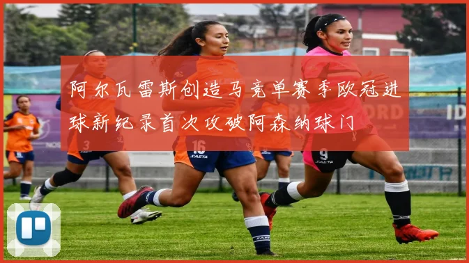 阿尔瓦雷斯创造马竞单赛季欧冠进球新纪录首次攻破阿森纳球门
