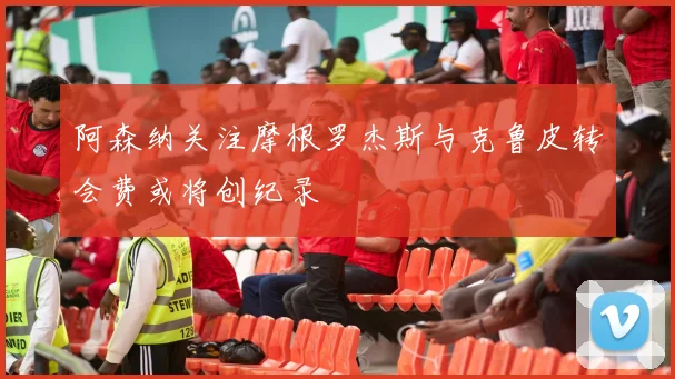 阿森纳关注摩根罗杰斯与克鲁皮转会费或将创纪录