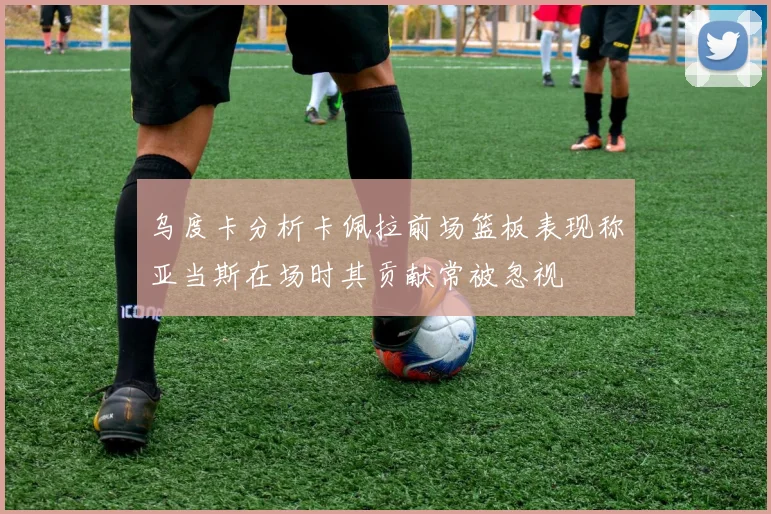 乌度卡分析卡佩拉前场篮板表现称亚当斯在场时其贡献常被忽视