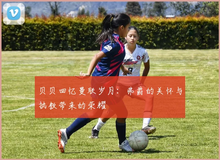 贝贝回忆曼联岁月：弗爵的关怀与执教带来的荣耀