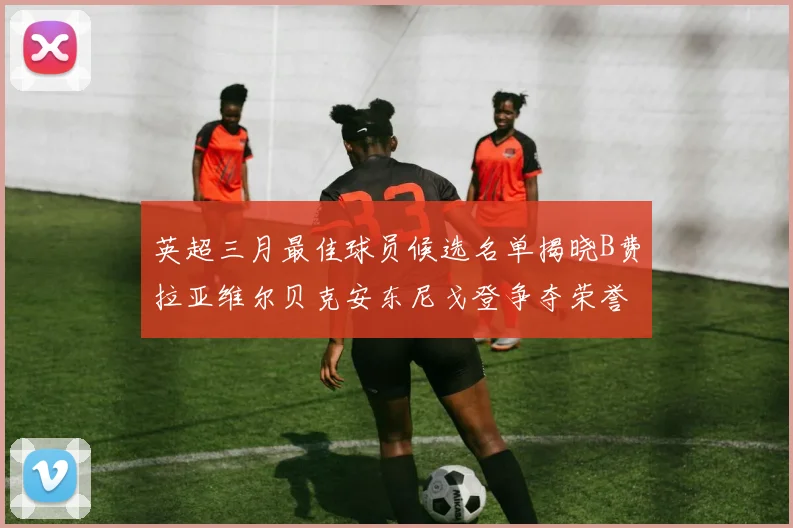 英超三月最佳球员候选名单揭晓B费拉亚维尔贝克安东尼戈登争夺荣誉