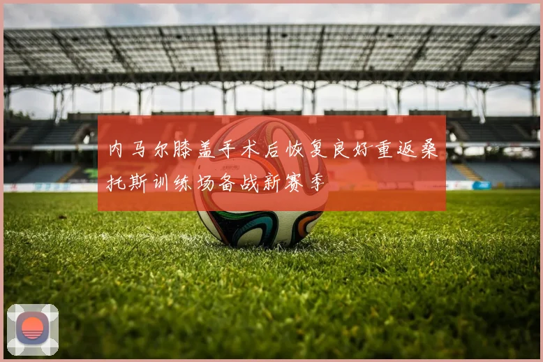 内马尔膝盖手术后恢复良好重返桑托斯训练场备战新赛季