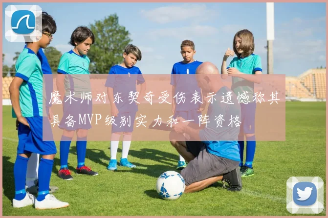 魔术师对东契奇受伤表示遗憾称其具备MVP级别实力和一阵资格