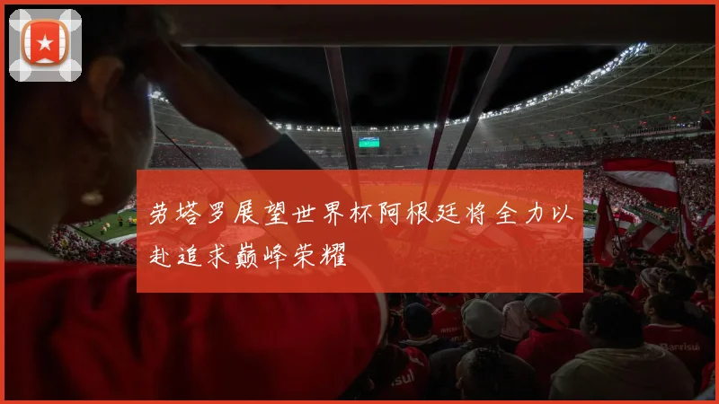 劳塔罗展望世界杯阿根廷将全力以赴追求巅峰荣耀