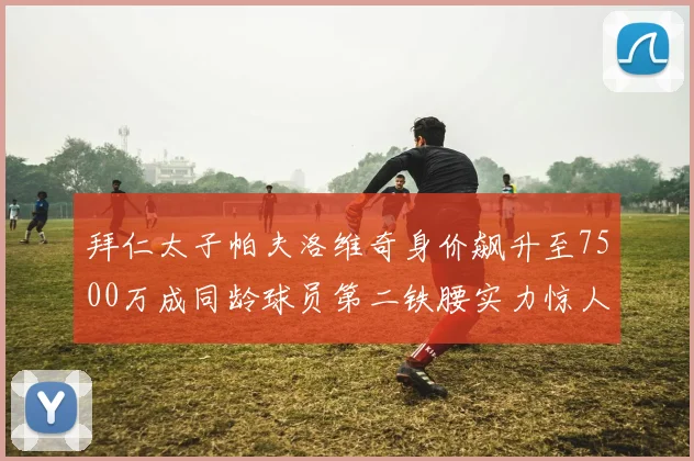 拜仁太子帕夫洛维奇身价飙升至7500万成同龄球员第二铁腰实力惊人