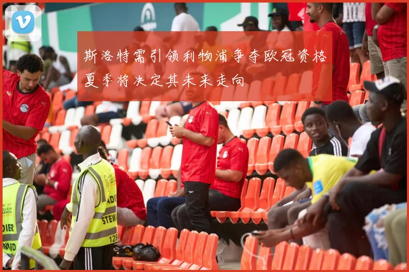 斯洛特需引领利物浦争夺欧冠资格夏季将决定其未来走向