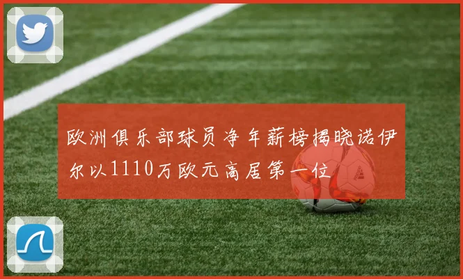 欧洲俱乐部球员净年薪榜揭晓诺伊尔以1110万欧元高居第一位