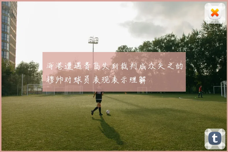 海港遭遇青岛失利裁判成众矢之的穆帅对球员表现表示理解